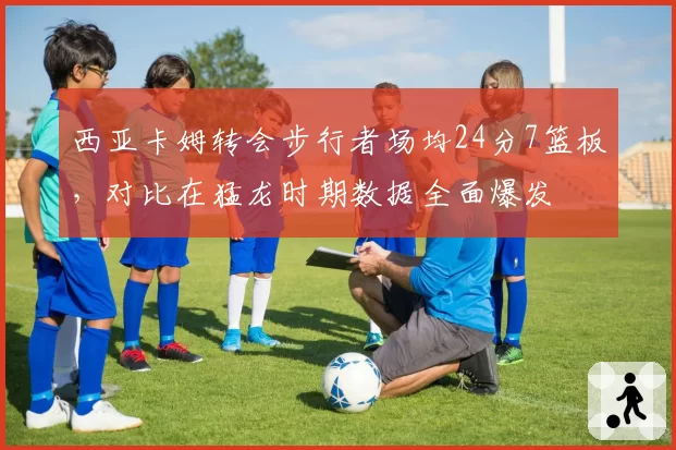 西亚卡姆转会步行者场均24分7篮板,对比在猛龙时期数据全面爆发