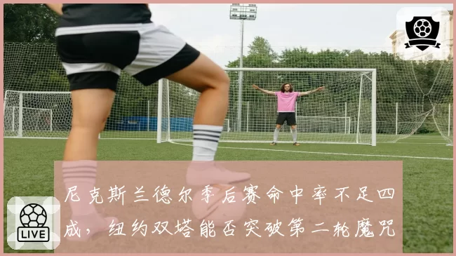 尼克斯兰德尔季后赛命中率不足四成,纽约双塔能否突破第二轮魔咒?