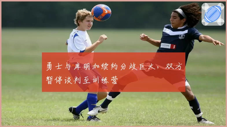 勇士与库明加续约分歧巨大，双方暂停谈判至训练营