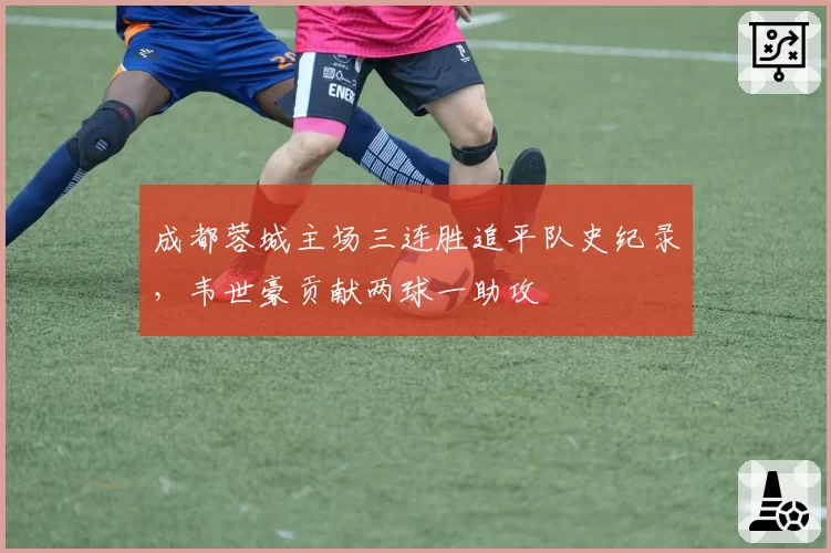 成都蓉城主场三连胜追平队史纪录,韦世豪贡献两球一助攻