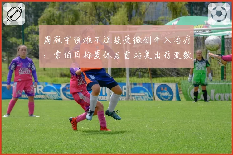 周冠宇颈椎不适接受微创介入治疗,索伯目标夏休后首站复出存变数
