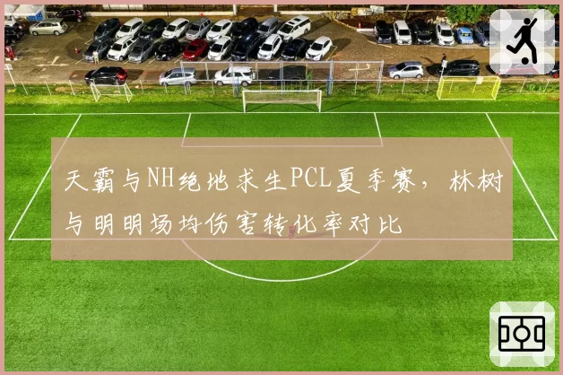 天霸与NH绝地求生PCL夏季赛,林树与明明场均伤害转化率对比