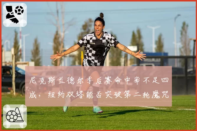 尼克斯兰德尔季后赛命中率不足四成,纽约双塔能否突破第二轮魔咒?