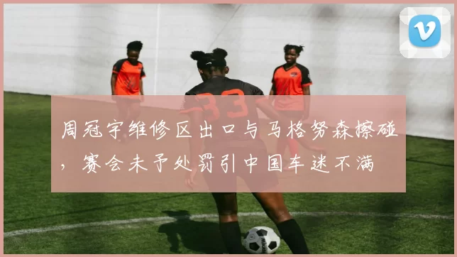 周冠宇维修区出口与马格努森擦碰，赛会未予处罚引中国车迷不满
