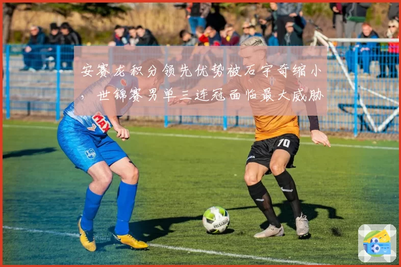 安赛龙积分领先优势被石宇奇缩小,世锦赛男单三连冠面临最大威胁