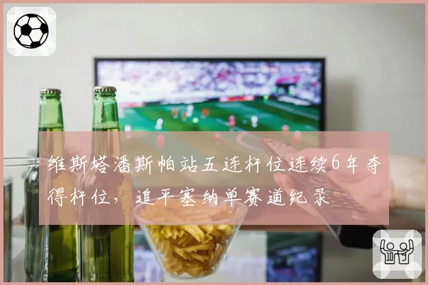 维斯塔潘斯帕站五连杆位连续6年夺得杆位,追平塞纳单赛道纪录