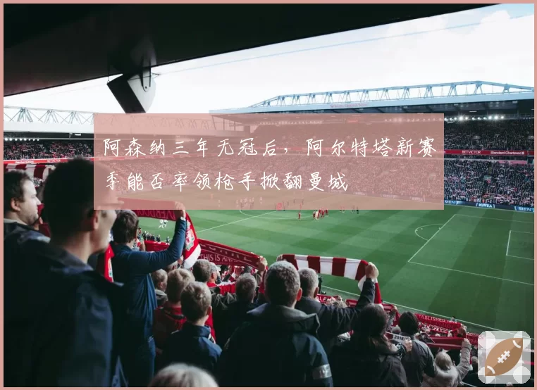 阿森纳三年无冠后,阿尔特塔新赛季能否率领枪手掀翻曼城