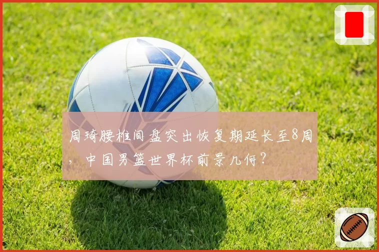 周琦腰椎间盘突出恢复期延长至8周,中国男篮世界杯前景几何?