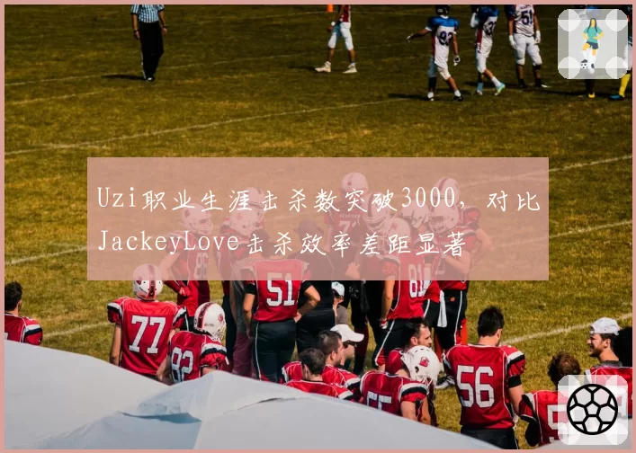 Uzi职业生涯击杀数突破3000,对比JackeyLove击杀效率差距显著