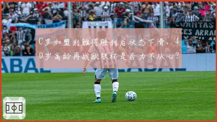 C罗加盟利雅得胜利后状态下滑,40岁高龄再战欧联杯是否力不从心?
