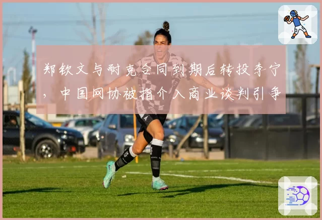 郑钦文与耐克合同到期后转投李宁,中国网协被指介入商业谈判引争议
