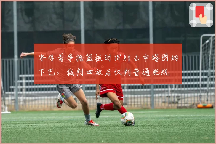 字母哥争抢篮板时挥肘击中塔图姆下巴,裁判回放后仅判普通犯规