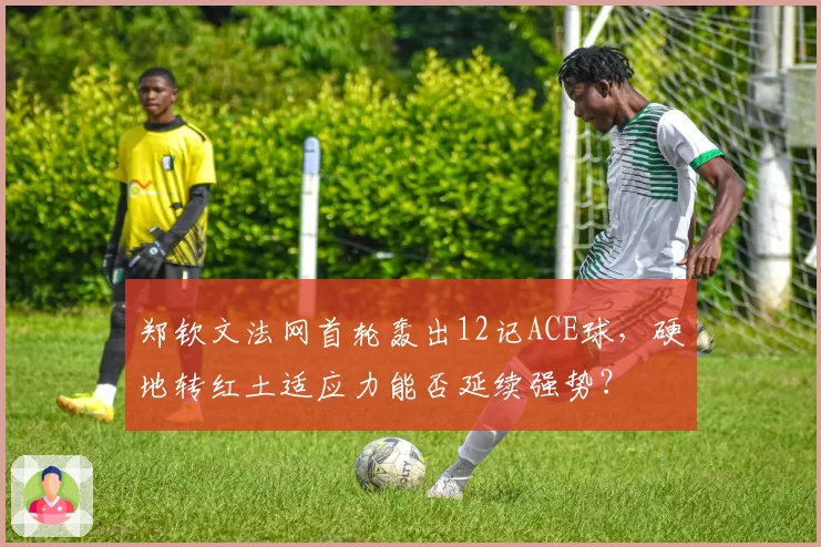 郑钦文法网首轮轰出12记ACE球，硬地转红土适应力能否延续强势？