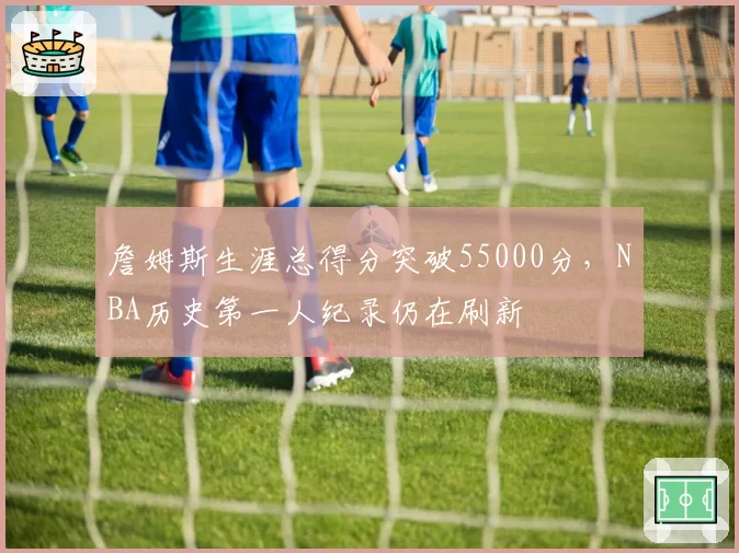 詹姆斯生涯总得分突破55000分,NBA历史第一人纪录仍在刷新