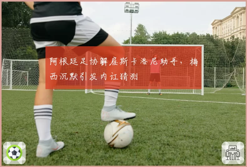 阿根廷足协解雇斯卡洛尼助手,梅西沉默引发内讧猜测