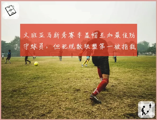 文班亚马新秀赛季盖帽王加最佳防守球员,但犯规数联盟第一被指裁判偏袒