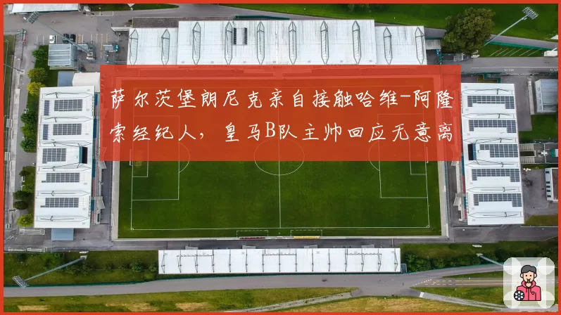 萨尔茨堡朗尼克亲自接触哈维-阿隆索经纪人,皇马B队主帅回应无意离队