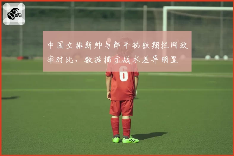 中国女排新帅与郎平执教期拦网效率对比，数据揭示战术差异明显