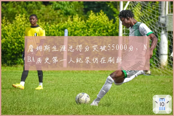 詹姆斯生涯总得分突破55000分，NBA历史第一人纪录仍在刷新