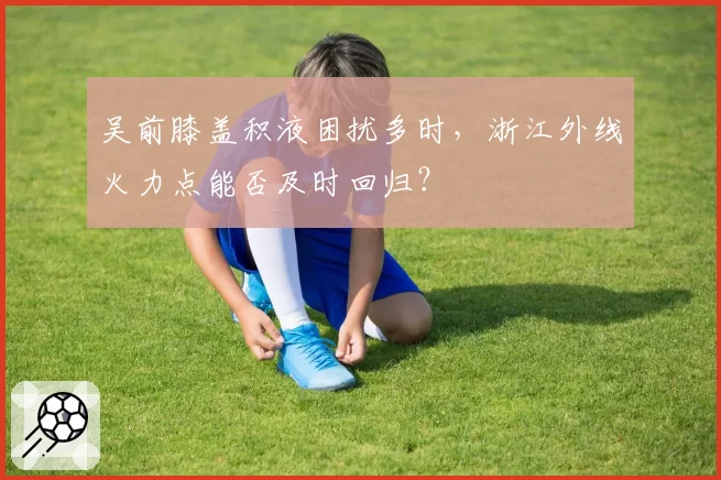 吴前膝盖积液困扰多时,浙江外线火力点能否及时回归?