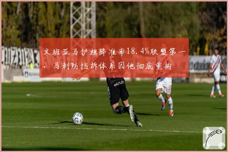 文班亚马护框降准率18.4%联盟第一,马刺防挡拆体系因他彻底重构