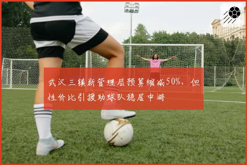 武汉三镇新管理层预算缩减50%，但性价比引援助球队稳居中游