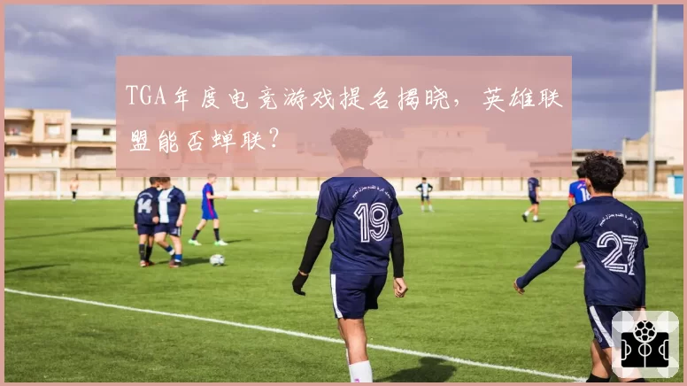 TGA年度电竞游戏提名揭晓,英雄联盟能否蝉联?