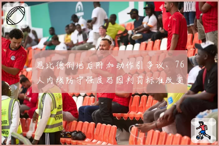 恩比德倒地后附加动作引争议,76人内线防守强度恐因判罚标准改变而受限