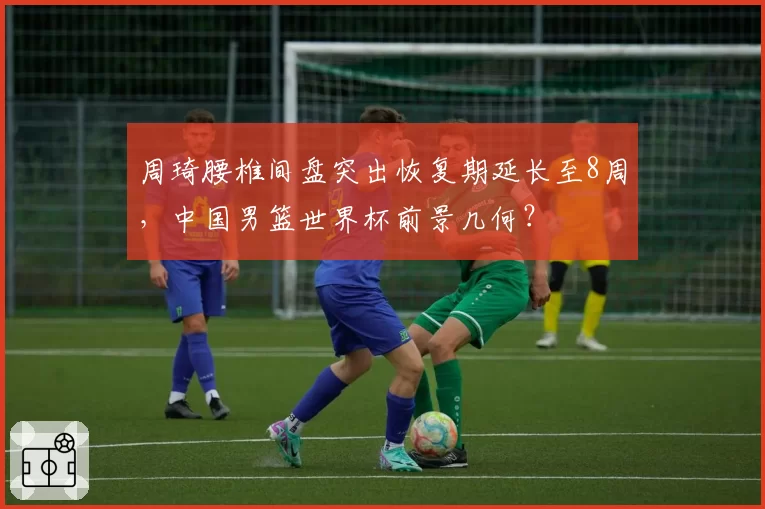 周琦腰椎间盘突出恢复期延长至8周,中国男篮世界杯前景几何?
