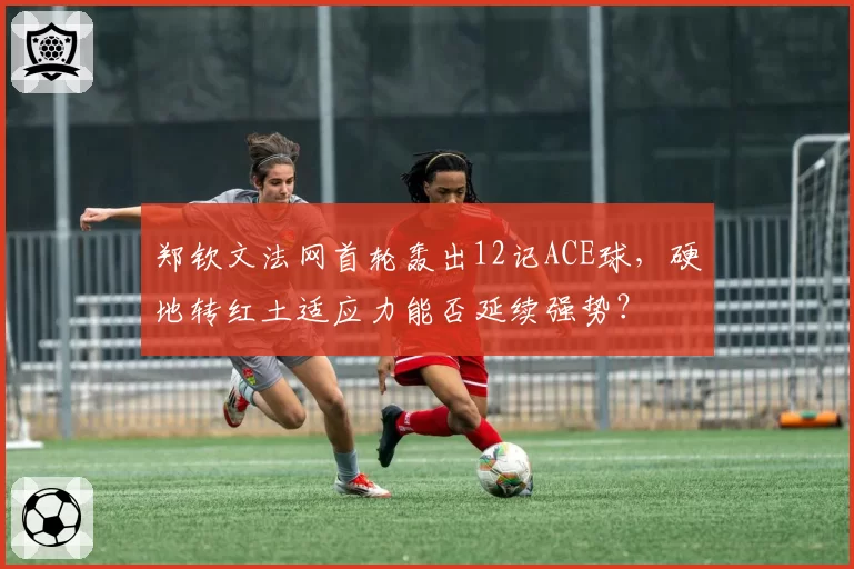 郑钦文法网首轮轰出12记ACE球,硬地转红土适应力能否延续强势?