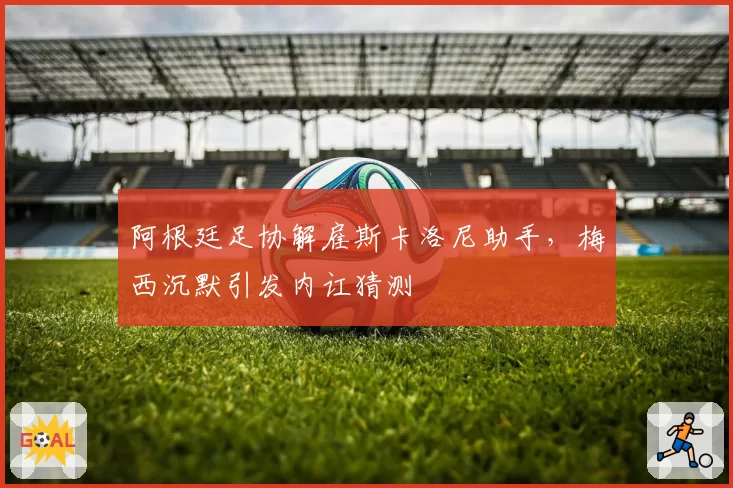 阿根廷足协解雇斯卡洛尼助手，梅西沉默引发内讧猜测