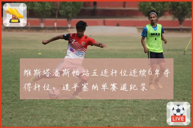 维斯塔潘斯帕站五连杆位连续6年夺得杆位，追平塞纳单赛道纪录