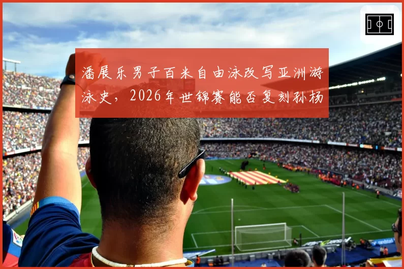 潘展乐男子百米自由泳改写亚洲游泳史,2026年世锦赛能否复刻孙杨双冠神话?